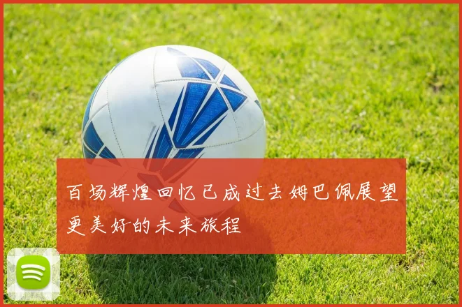 百场辉煌回忆已成过去姆巴佩展望更美好的未来旅程
