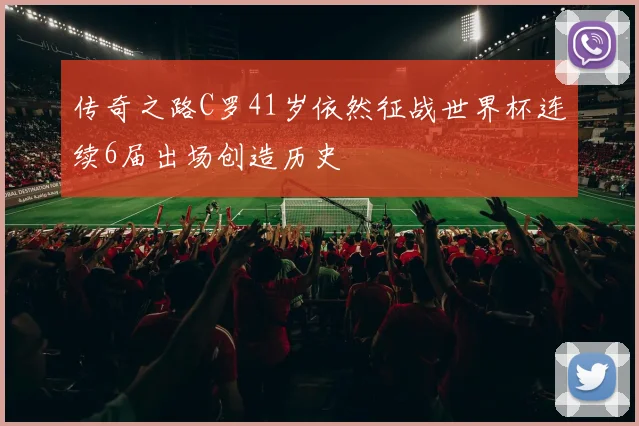 传奇之路C罗41岁依然征战世界杯连续6届出场创造历史