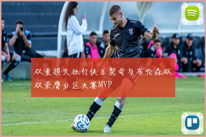 双重损失独行侠东契奇与布伦森双双荣膺分区决赛MVP