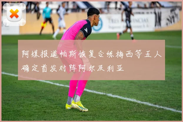 阿媒报道帕斯恢复合练梅西等五人确定首发对阵阿尔及利亚