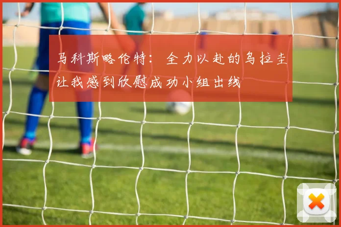 马科斯略伦特：全力以赴的乌拉圭让我感到欣慰成功小组出线