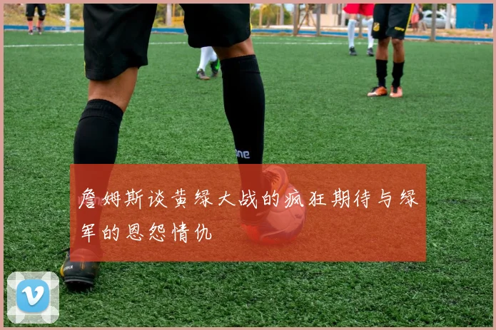 詹姆斯谈黄绿大战的疯狂期待与绿军的恩怨情仇