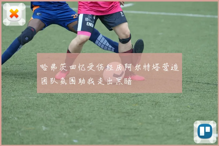 哈弗茨回忆受伤经历阿尔特塔营造团队氛围助我走出黑暗