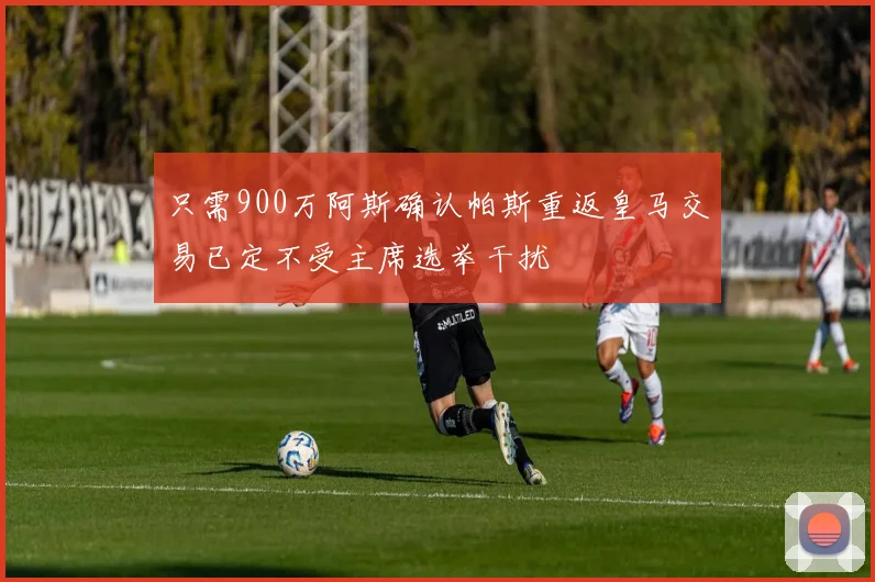 只需900万阿斯确认帕斯重返皇马交易已定不受主席选举干扰