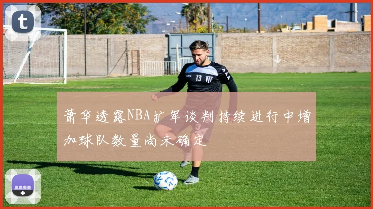 萧华透露NBA扩军谈判持续进行中增加球队数量尚未确定