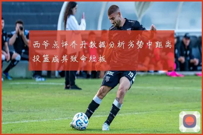 西爷点评乔丹数据分析劣势中距离投篮成其致命短板