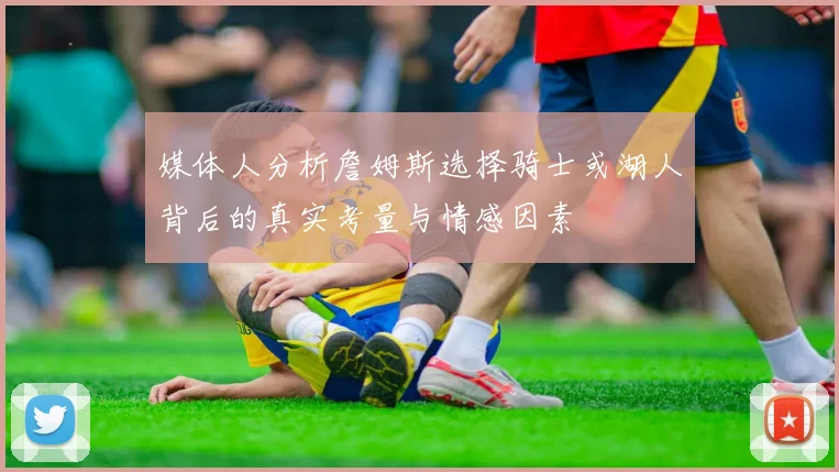 媒体人分析詹姆斯选择骑士或湖人背后的真实考量与情感因素