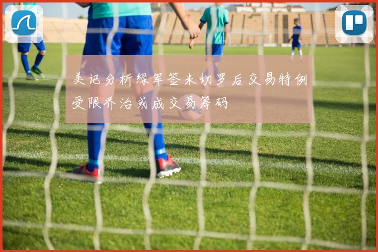 美记分析绿军签米切罗后交易特例受限乔治或成交易筹码