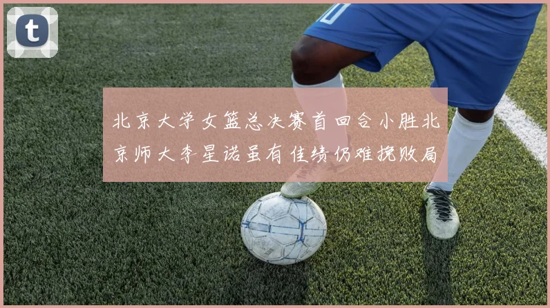 北京大学女篮总决赛首回合小胜北京师大李星诺虽有佳绩仍难挽败局