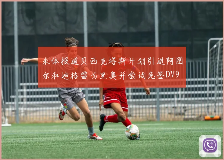 米体报道贝西克塔斯计划引进阿图尔和迪格雷戈里奥并尝试免签DV9