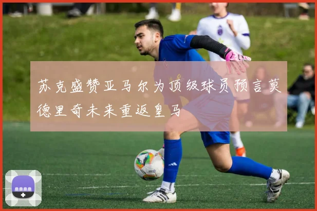 苏克盛赞亚马尔为顶级球员预言莫德里奇未来重返皇马
