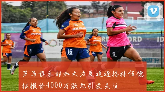罗马俱乐部加大力度追逐格林伍德拟报价4000万欧元引发关注