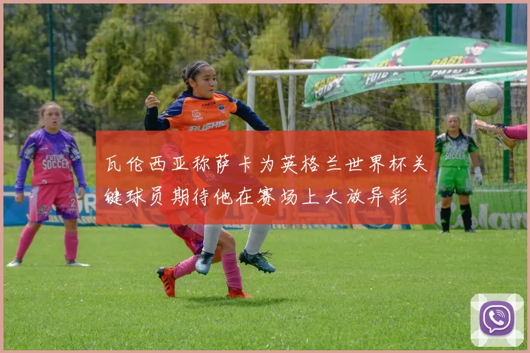 瓦伦西亚称萨卡为英格兰世界杯关键球员期待他在赛场上大放异彩