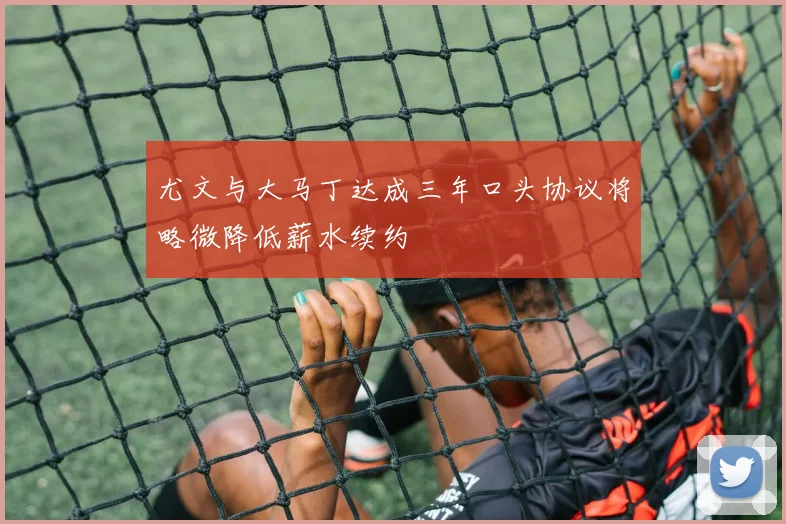 尤文与大马丁达成三年口头协议将略微降低薪水续约