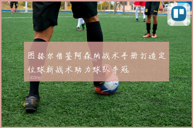 图赫尔借鉴阿森纳战术手册打造定位球新战术助力球队夺冠