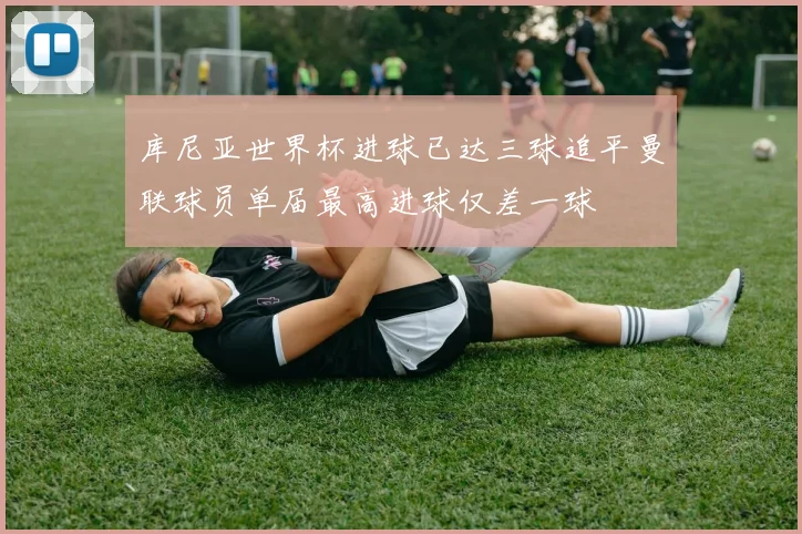 库尼亚世界杯进球已达三球追平曼联球员单届最高进球仅差一球