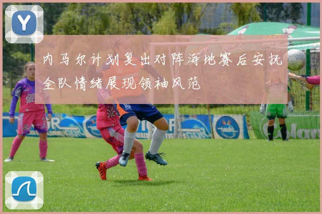 内马尔计划复出对阵海地赛后安抚全队情绪展现领袖风范