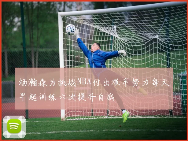 杨瀚森为挑战NBA付出艰辛努力每天早起训练六次提升自我