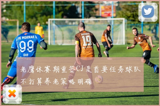 老鹰休赛期重签CJ是首要任务球队不打算养老策略明确