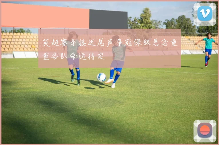 英超赛季接近尾声争冠保级悬念重重各队命运待定