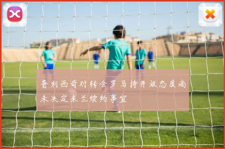 普利西奇对转会罗马持开放态度尚未决定米兰续约事宜
