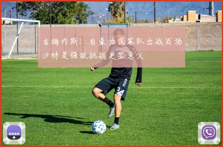 吉梅内斯：自豪为国家队出战百场沙特是强敌挑战更显意义