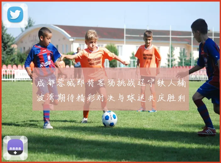 成都蓉城即将客场挑战辽宁铁人楠波湾期待精彩对决与球迷共庆胜利